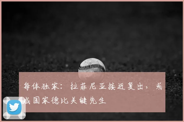 每体独家:拉菲尼亚接近复出,或成国家德比关键先生