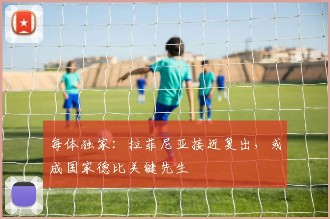 每体独家:拉菲尼亚接近复出,或成国家德比关键先生