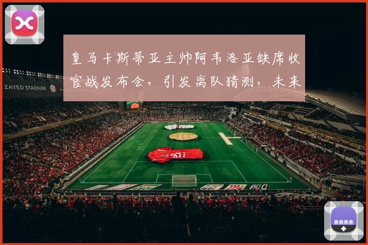 皇马卡斯蒂亚主帅阿韦洛亚缺席收官战发布会，引发离队猜测，未来执教前景分析