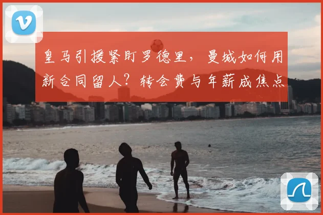 皇马引援紧盯罗德里，曼城如何用新合同留人？转会费与年薪成焦点