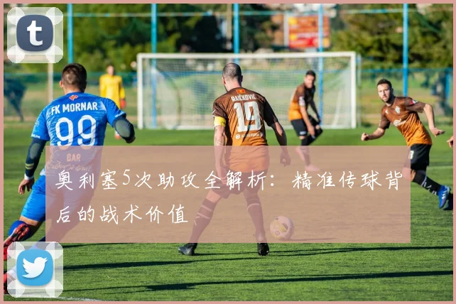 奥利塞5次助攻全解析:精准传球背后的战术价值