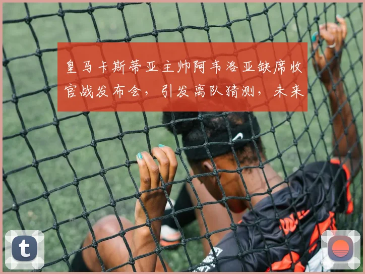 皇马卡斯蒂亚主帅阿韦洛亚缺席收官战发布会,引发离队猜测,未来执教前景分析
