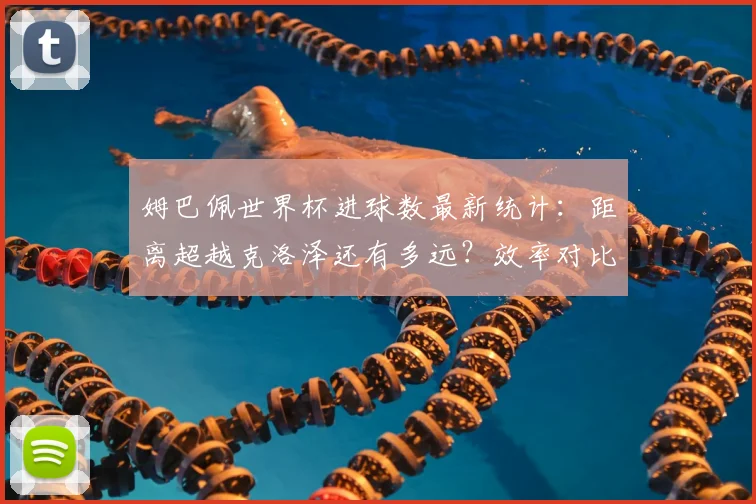 姆巴佩世界杯进球数最新统计:距离超越克洛泽还有多远?效率对比与未来预测